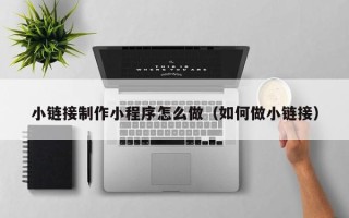 汕尾小链接制作小程序怎么做（如何做小链接）