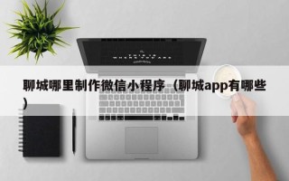 汕尾聊城哪里制作微信小程序（聊城app有哪些）