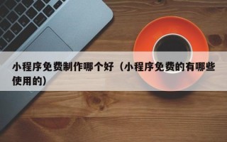 汕尾小程序免费制作哪个好（小程序免费的有哪些使用的）