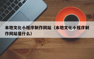 汕尾本地文化小程序制作网站（本地文化小程序制作网站是什么）