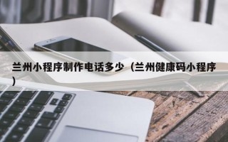 汕尾兰州小程序制作电话多少（兰州健康码小程序）